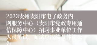 2023贵州贵阳市电子政务内网服务中心（贵阳市党政专用通信保障中心）招聘事业单位工作人员笔试、面试总成绩及体检公告