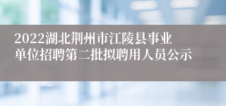 2022湖北荆州市江陵县事业单位招聘第二批拟聘用人员公示