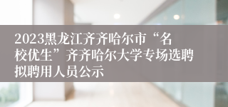 2023黑龙江齐齐哈尔市“名校优生”齐齐哈尔大学专场选聘拟聘用人员公示