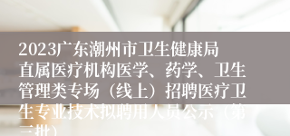 2023广东潮州市卫生健康局直属医疗机构医学、药学、卫生管理类专场（线上）招聘医疗卫生专业技术拟聘用人员公示（第三批）