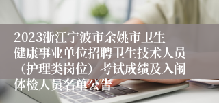 2023浙江宁波市余姚市卫生健康事业单位招聘卫生技术人员（护理类岗位）考试成绩及入闱体检人员名单公告