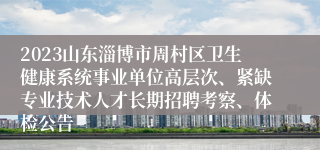 2023山东淄博市周村区卫生健康系统事业单位高层次、紧缺专业技术人才长期招聘考察、体检公告