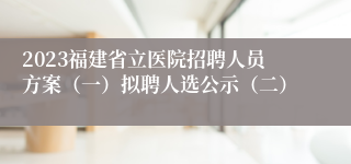 2023福建省立医院招聘人员方案（一）拟聘人选公示（二）