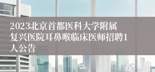 2023北京首都医科大学附属复兴医院耳鼻喉临床医师招聘1人公告