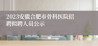 2023安徽合肥市骨科医院招聘拟聘人员公示