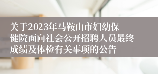 关于2023年马鞍山市妇幼保健院面向社会公开招聘人员最终成绩及体检有关事项的公告