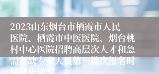 2023山东烟台市栖霞市人民医院、栖霞市中医医院、烟台桃村中心医院招聘高层次人才和急需紧缺专业人员第一批次报名时间截止通知