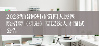 2023湖南郴州市第四人民医院招聘（引进）高层次人才面试公告