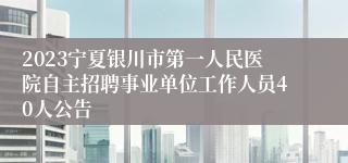 2023宁夏银川市第一人民医院自主招聘事业单位工作人员40人公告