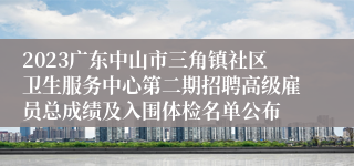 2023广东中山市三角镇社区卫生服务中心第二期招聘高级雇员总成绩及入围体检名单公布