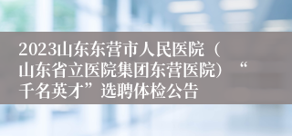 2023山东东营市人民医院（山东省立医院集团东营医院）“千名英才”选聘体检公告