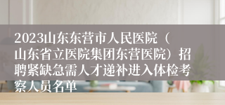 2023山东东营市人民医院（山东省立医院集团东营医院）招聘紧缺急需人才递补进入体检考察人员名单