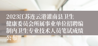 2023江苏连云港灌南县卫生健康委员会所属事业单位招聘编制内卫生专业技术人员笔试成绩公布