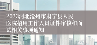 2023河北沧州市肃宁县人民医院招用工作人员证件审核和面试相关事项通知