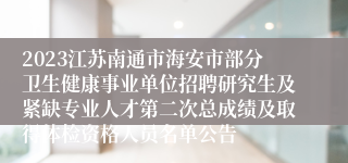 2023江苏南通市海安市部分卫生健康事业单位招聘研究生及紧缺专业人才第二次总成绩及取得体检资格人员名单公告