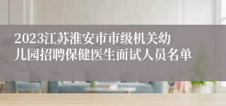 2023江苏淮安市市级机关幼儿园招聘保健医生面试人员名单