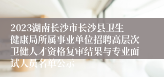 2023湖南长沙市长沙县卫生健康局所属事业单位招聘高层次卫健人才资格复审结果与专业面试人员名单公示