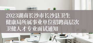 2023湖南长沙市长沙县卫生健康局所属事业单位招聘高层次卫健人才专业面试通知