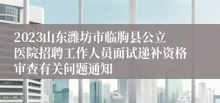 2023山东潍坊市临朐县公立医院招聘工作人员面试递补资格审查有关问题通知