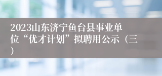 2023山东济宁鱼台县事业单位“优才计划”拟聘用公示（三）