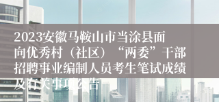 2023安徽马鞍山市当涂县面向优秀村（社区）“两委”干部招聘事业编制人员考生笔试成绩及有关事项公告