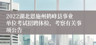 2022湖北恩施州鹤峰县事业单位考试招聘体检、考察有关事项公告