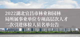 2022湖北宜昌市林业和园林局所属事业单位专项高层次人才二次引进体检人员名单公告