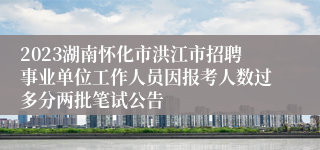 2023湖南怀化市洪江市招聘事业单位工作人员因报考人数过多分两批笔试公告