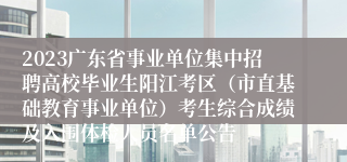 2023广东省事业单位集中招聘高校毕业生阳江考区（市直基础教育事业单位）考生综合成绩及入围体检人员名单公告