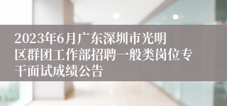 2023年6月广东深圳市光明区群团工作部招聘一般类岗位专干面试成绩公告