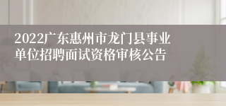 2022广东惠州市龙门县事业单位招聘面试资格审核公告