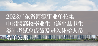 2023广东省河源事业单位集中招聘高校毕业生（连平县卫生类）考试总成绩及进入体检人员名单公示 