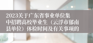 2023关于广东省事业单位集中招聘高校毕业生（云浮市郁南县单位）体检时间及有关事项的通知