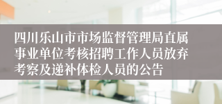 四川乐山市市场监督管理局直属事业单位考核招聘工作人员放弃考察及递补体检人员的公告