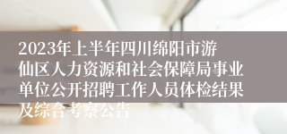 2023年上半年四川绵阳市游仙区人力资源和社会保障局事业单位公开招聘工作人员体检结果及综合考察公告