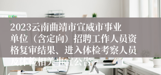 2023云南曲靖市宣威市事业单位（含定向）招聘工作人员资格复审结果、进入体检考察人员及体检相关事宜公告