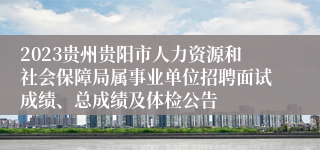 2023贵州贵阳市人力资源和社会保障局属事业单位招聘面试成绩、总成绩及体检公告