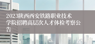 2023陕西西安铁路职业技术学院招聘高层次人才体检考察公告