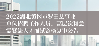 2022湖北黄冈市罗田县事业单位招聘工作人员、高层次和急需紧缺人才面试资格复审公告