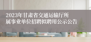 2023年甘肃省交通运输厅所属事业单位招聘拟聘用公示公告