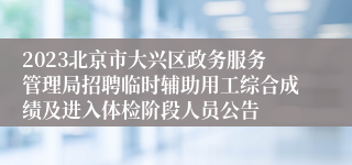 2023北京市大兴区政务服务管理局招聘临时辅助用工综合成绩及进入体检阶段人员公告