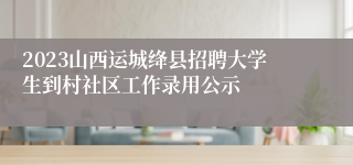 2023山西运城绛县招聘大学生到村社区工作录用公示