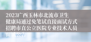 2023广西玉林市北流市卫生健康局通过免笔试直接面试方式招聘市直公立医院专业技术人员面试公告