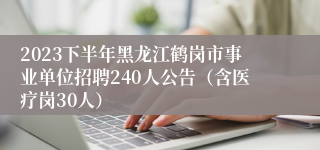 2023下半年黑龙江鹤岗市事业单位招聘240人公告（含医疗岗30人）