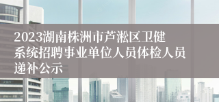 2023湖南株洲市芦淞区卫健系统招聘事业单位人员体检人员递补公示