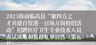 2023海南临高县“聚四方之才共建自贸港―百场万岗校招活动”招聘医疗卫生专业技术人员面试成绩和资格复审公告（第五号）