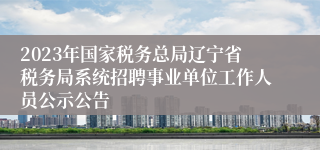 2023年国家税务总局辽宁省税务局系统招聘事业单位工作人员公示公告