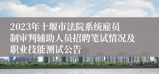 2023年十堰市法院系统雇员制审判辅助人员招聘笔试情况及职业技能测试公告