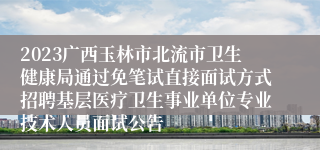 2023广西玉林市北流市卫生健康局通过免笔试直接面试方式招聘基层医疗卫生事业单位专业技术人员面试公告