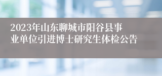 2023年山东聊城市阳谷县事业单位引进博士研究生体检公告